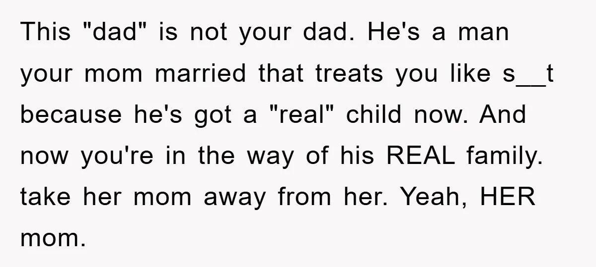 This "dad" is not your dad. He's a man your mom married that treats you like s__t because he's got a "real" child now. And now you're in the way...