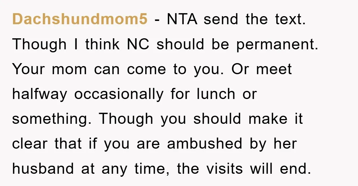 Dachshundmom5 − NTA send the text. Though I think NC should be permanent. Your mom can come to you. Or meet halfway occasionally for lunch or something. Though you should...