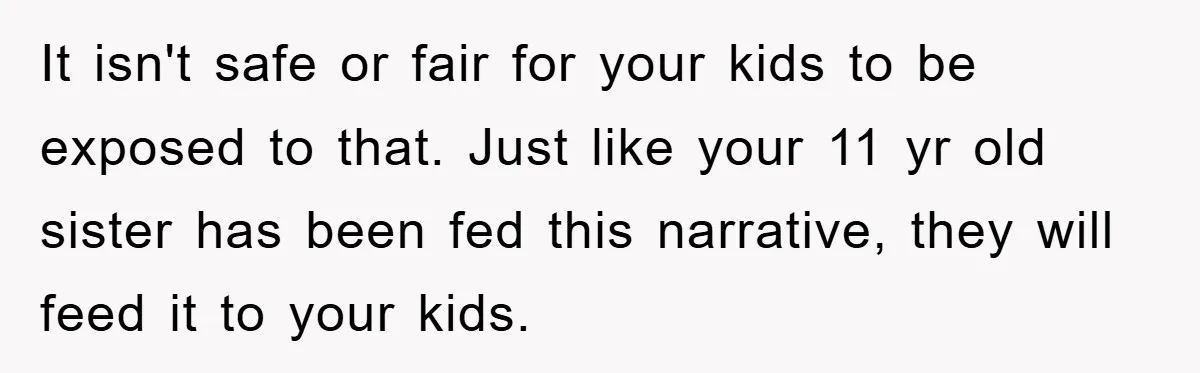 It isn't safe or fair for your kids to be exposed to that. Just like your 11 yr old sister has been fed this narrative, they will feed it to...