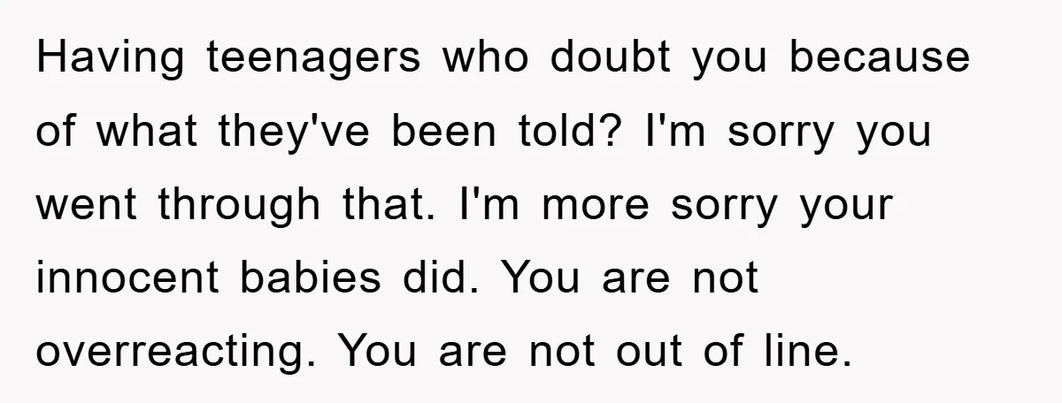 Having teenagers who doubt you because of what they've been told? I'm sorry you went through that. I'm more sorry your innocent babies did. You are not overreacting. You are...