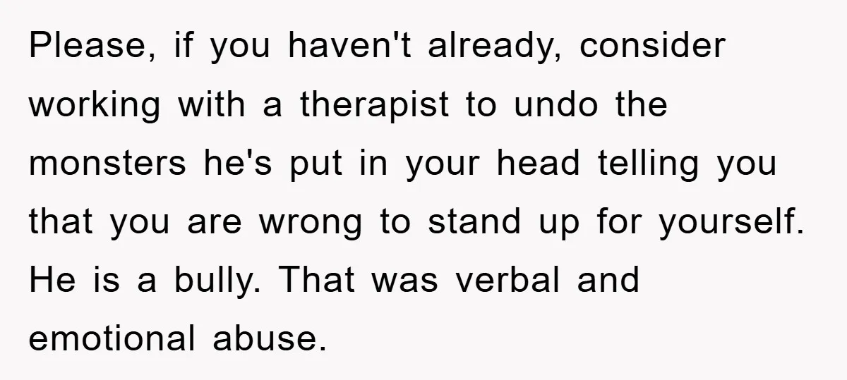 Please, if you haven't already, consider working with a therapist to undo the monsters he's put in your head telling you that you are wrong to stand up for yourself....