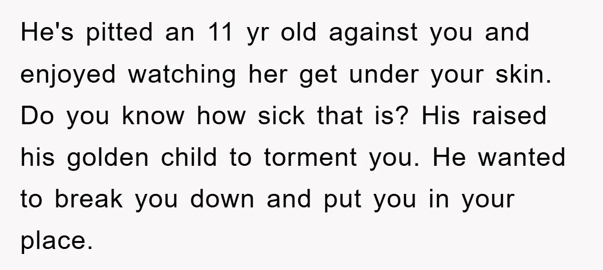 He's pitted an 11 yr old against you and enjoyed watching her get under your skin. Do you know how sick that is? His raised his golden child to torment...