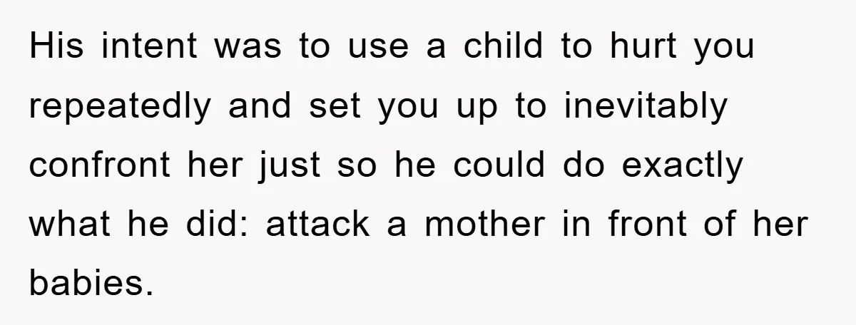 His intent was to use a child to hurt you repeatedly and set you up to inevitably confront her just so he could do exactly what he did: attack a...