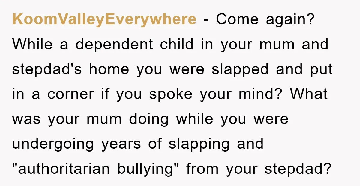 KoomValleyEverywhere − Come again? While a dependent child in your mum and stepdad's home you were slapped and put in a corner if you spoke your mind? What was your...