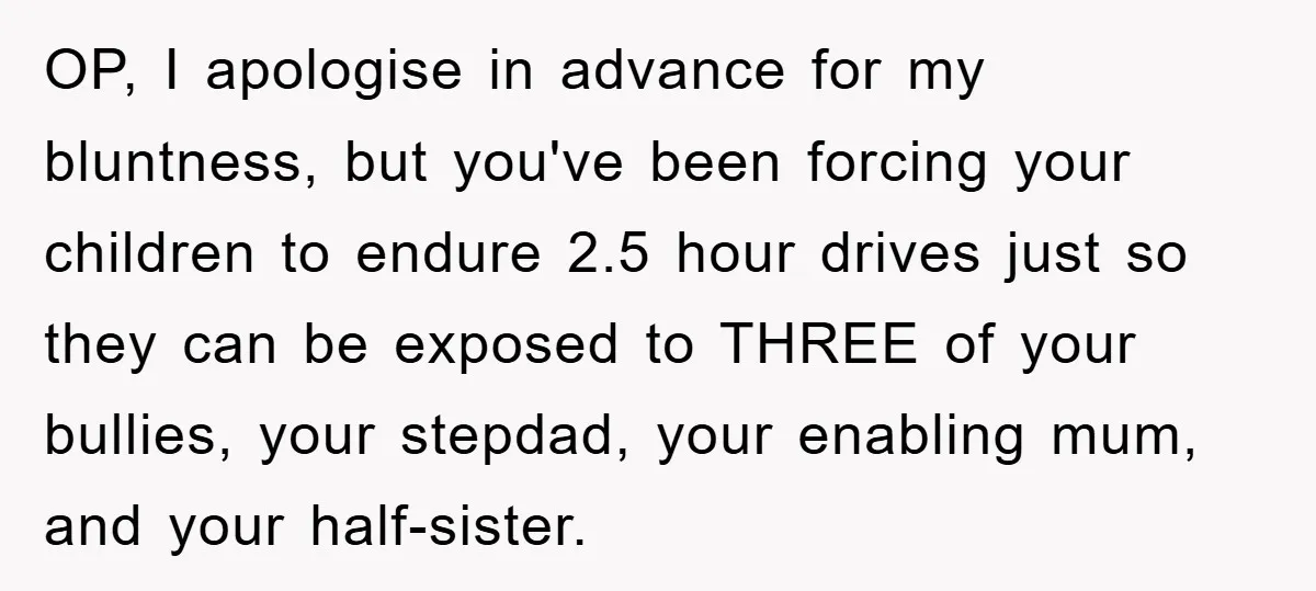 OP, I apologise in advance for my bluntness, but you've been forcing your children to endure 2.5 hour drives just so they can be exposed to THREE of your bullies,...