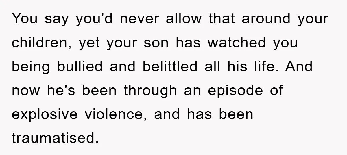 You say you'd never allow that around your children, yet your son has watched you being bullied and belittled all his life. And now he's been through an episode of...