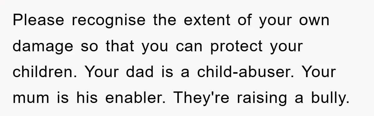 Please recognise the extent of your own damage so that you can protect your children. Your dad is a child-abuser. Your mum is his enabler. They're raising a bully.