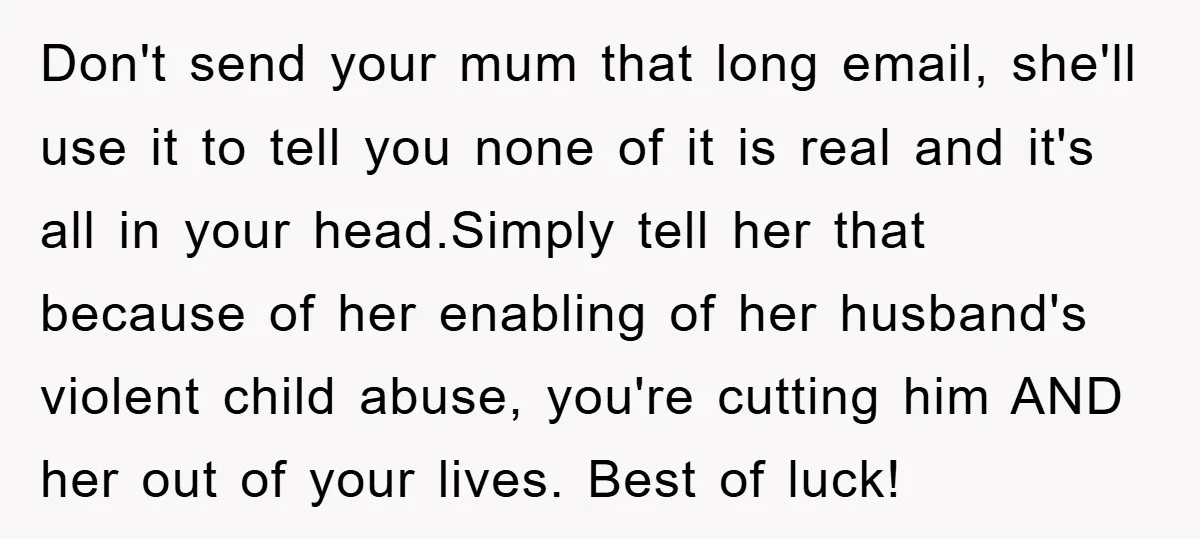 Don't send your mum that long email, she'll use it to tell you none of it is real and it's all in your head.Simply tell her that because of her...