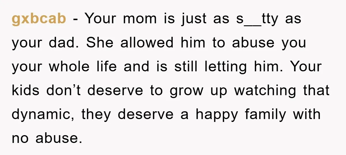 gxbcab − Your mom is just as s__tty as your dad. She allowed him to abuse you your whole life and is still letting him. Your kids don’t deserve to...