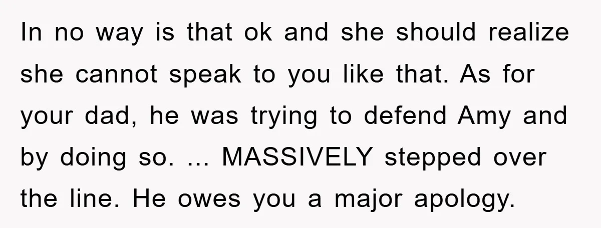 In no way is that ok and she should realize she cannot speak to you like that. As for your dad, he was trying to defend Amy and by doing...