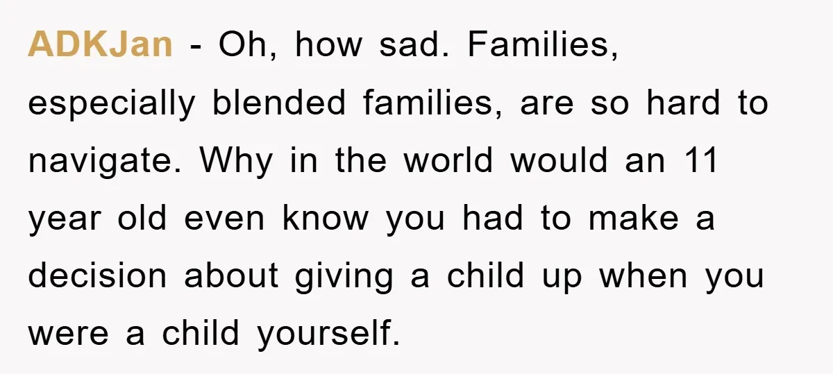 ADKJan − Oh, how sad. Families, especially blended families, are so hard to navigate. Why in the world would an 11 year old even know you had to make a...