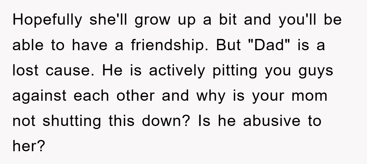 Hopefully she'll grow up a bit and you'll be able to have a friendship. But "Dad" is a lost cause. He is actively pitting you guys against each other and...