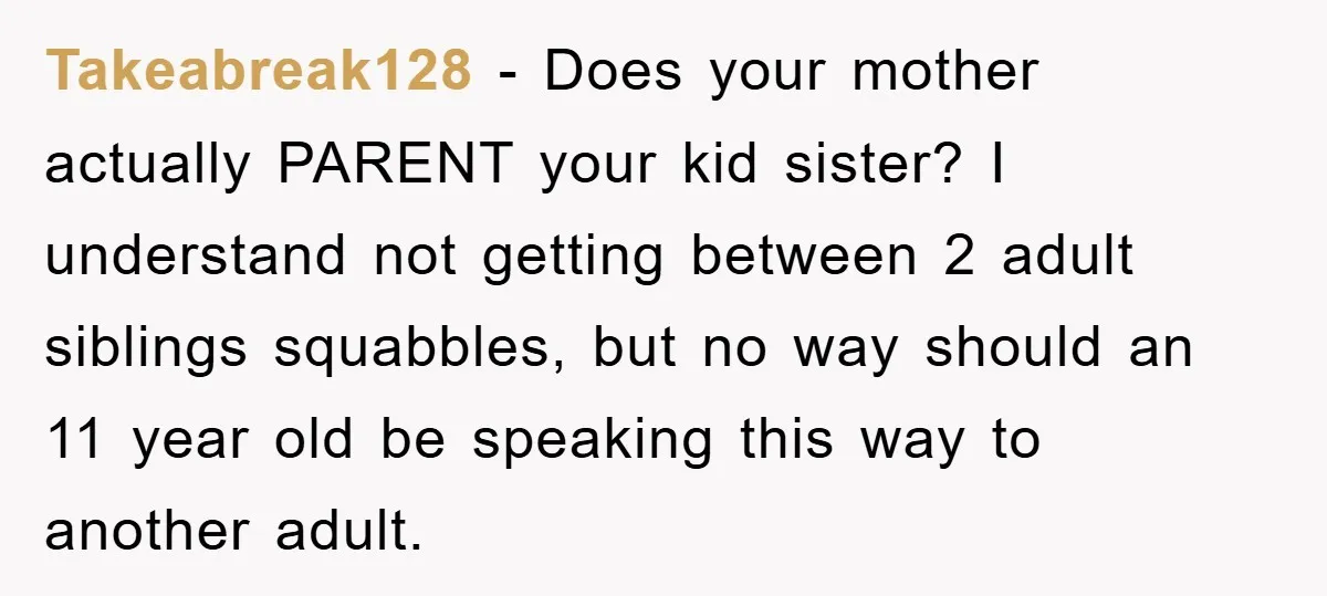 Takeabreak128 − Does your mother actually PARENT your kid sister? I understand not getting between 2 adult siblings squabbles, but no way should an 11 year old be speaking this...