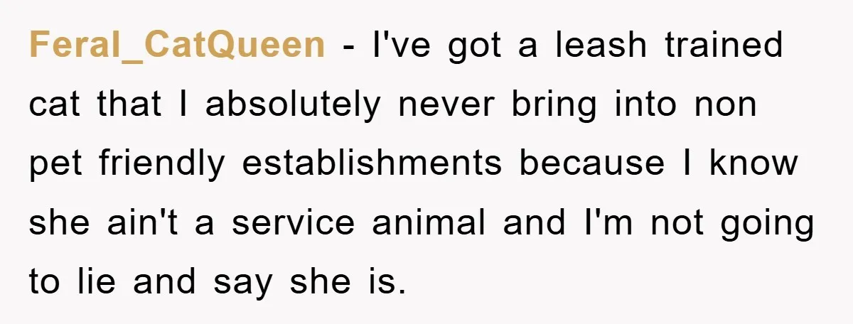 Feral_CatQueen - I've got a leash trained cat that I absolutely never bring into non pet friendly establishments because I know she ain't a service animal and I'm not going...