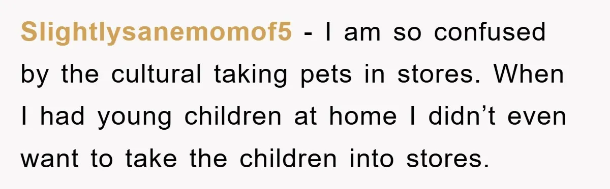 Slightlysanemomof5 - I am so confused by the cultural taking pets in stores. When I had young children at home I didn’t even want to take the children into stores.