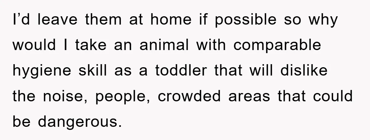 I’d leave them at home if possible so why would I take an animal with comparable hygiene skill as a toddler that will dislike the noise, people, crowded areas that...
