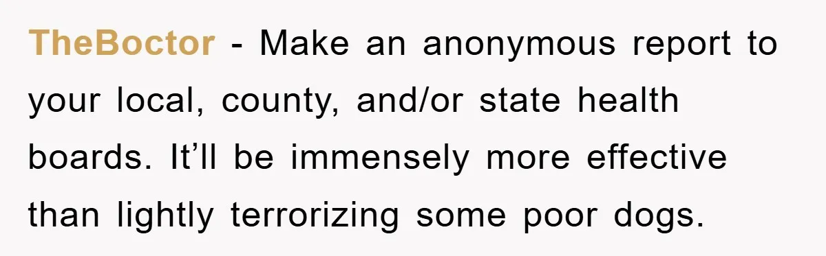 TheBoctor - Make an anonymous report to your local, county, and/or state health boards. It’ll be immensely more effective than lightly terrorizing some poor dogs.