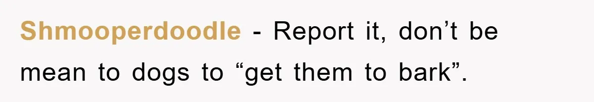 Shmooperdoodle - Report it, don’t be mean to dogs to “get them to bark”.