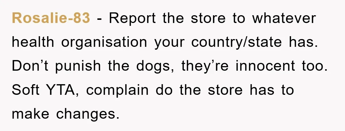 Rosalie-83 - Report the store to whatever health organisation your country/state has. Don’t punish the dogs, they’re innocent too. Soft YTA, complain do the store has to make changes.