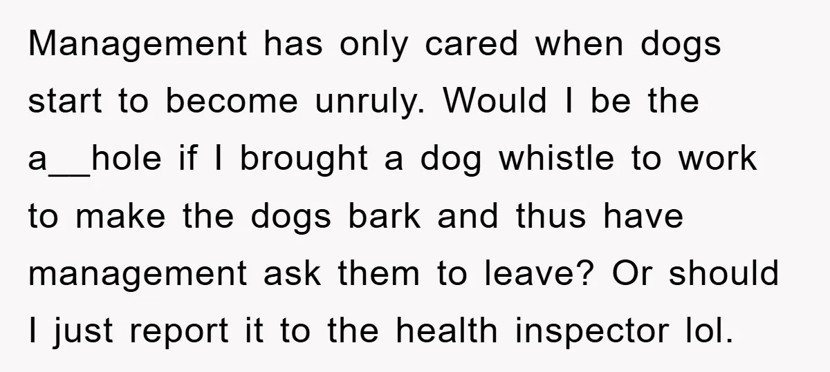 Management has only cared when dogs start to become unruly. Would I be the a__hole if I brought a dog whistle to work to make the dogs bark and thus...