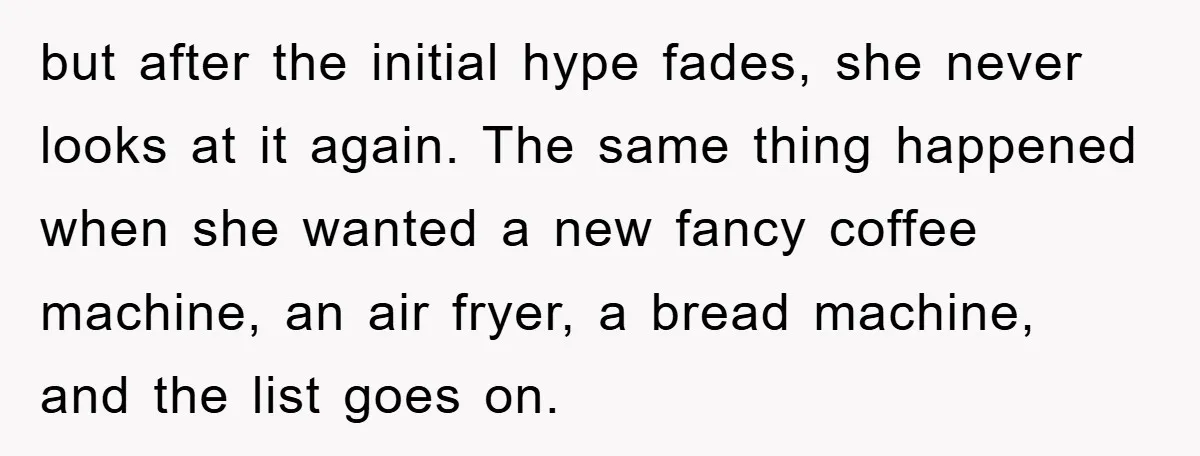 but after the initial hype fades, she never looks at it again. The same thing happened when she wanted a new fancy coffee machine, an air fryer, a bread machine,...