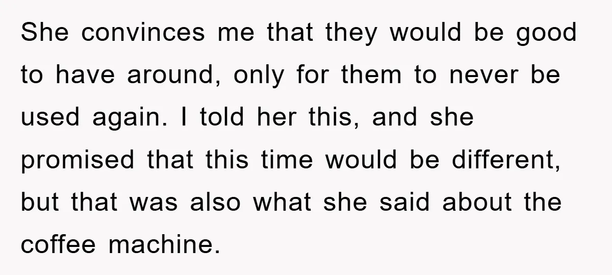 She convinces me that they would be good to have around, only for them to never be used again. I told her this, and she promised that this time would...