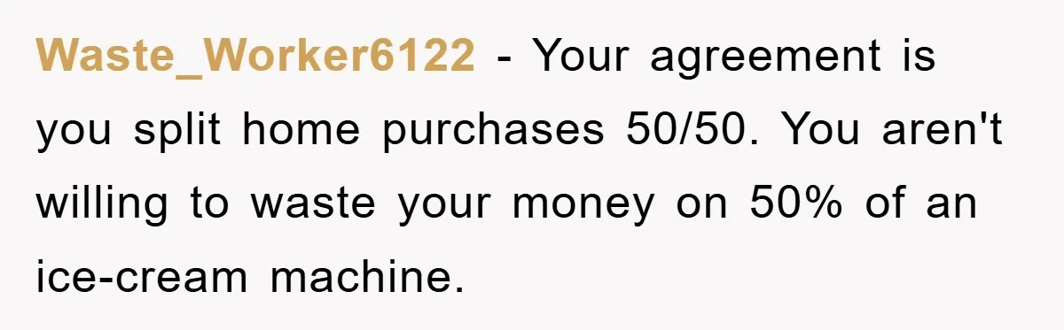 Waste_Worker6122 − Your agreement is you split home purchases 50/50. You aren't willing to waste your money on 50% of an ice-cream machine.