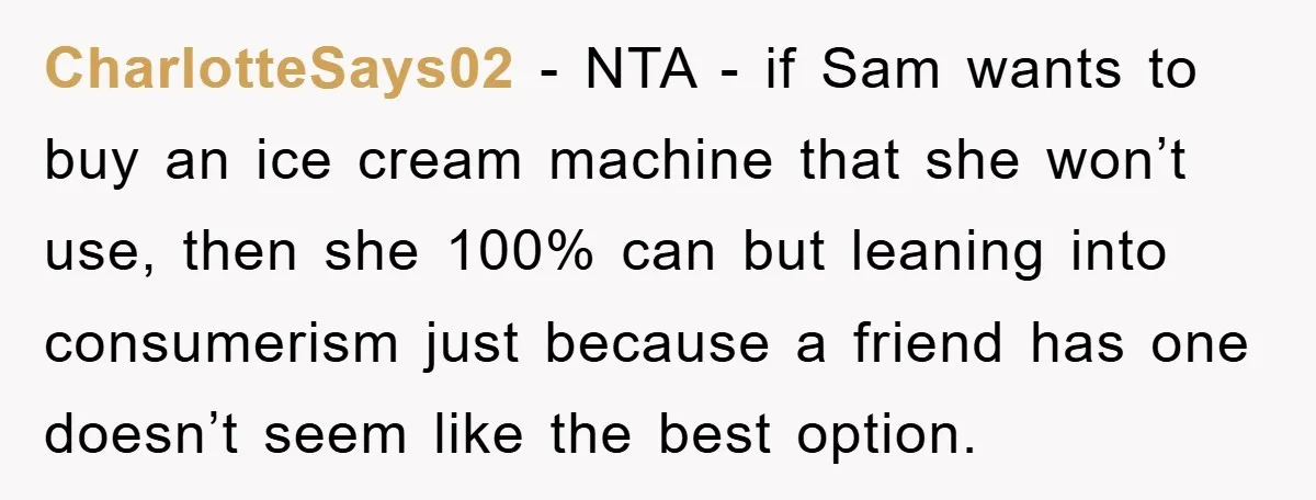 CharlotteSays02 − NTA - if Sam wants to buy an ice cream machine that she won’t use, then she 100% can but leaning into consumerism just because a friend has...