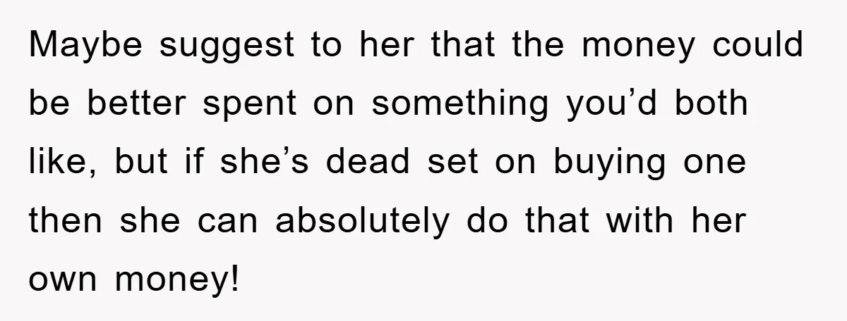 Maybe suggest to her that the money could be better spent on something you’d both like, but if she’s dead set on buying one then she can absolutely do that...