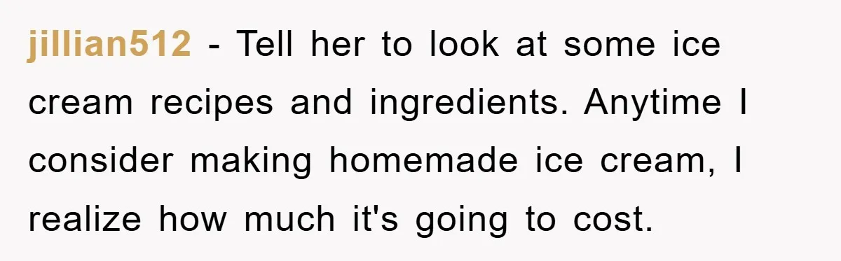 jillian512 − Tell her to look at some ice cream recipes and ingredients. Anytime I consider making homemade ice cream, I realize how much it's going to cost.
