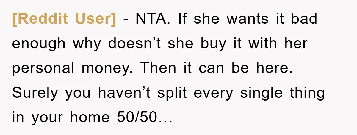 [Reddit User] − NTA. If she wants it bad enough why doesn’t she buy it with her personal money. Then it can be here. Surely you haven’t split every single...