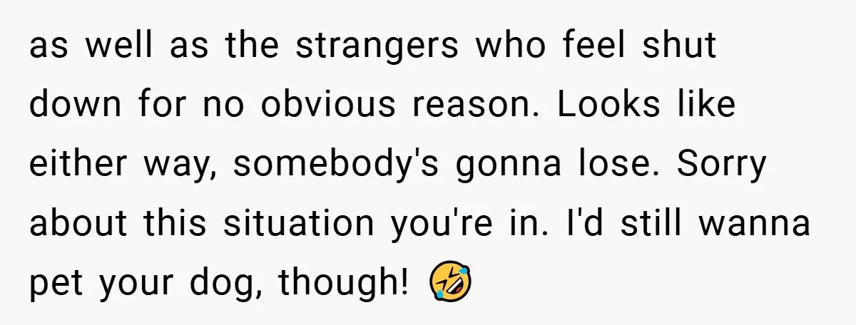 as well as the strangers who feel shut down for no obvious reason. Looks like either way, somebody's gonna lose. Sorry about this situation you're in. I'd still wanna pet...