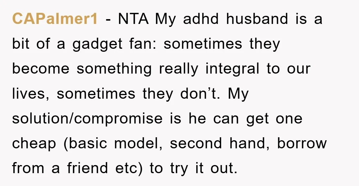 CAPalmer1 − NTA My adhd husband is a bit of a gadget fan: sometimes they become something really integral to our lives, sometimes they don’t. My solution/compromise is he can...