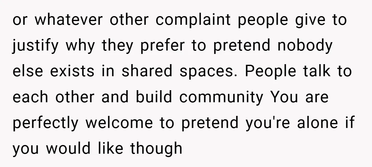 or whatever other complaint people give to justify why they prefer to pretend nobody else exists in shared spaces. People talk to each other and build community You are perfectly...