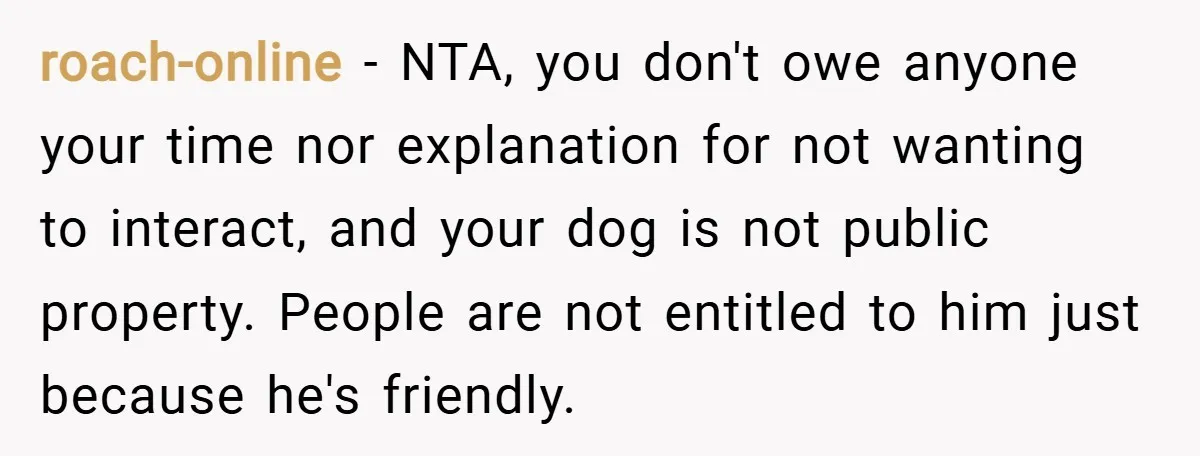 roach-online − NTA, you don't owe anyone your time nor explanation for not wanting to interact, and your dog is not public property. People are not entitled to him just...