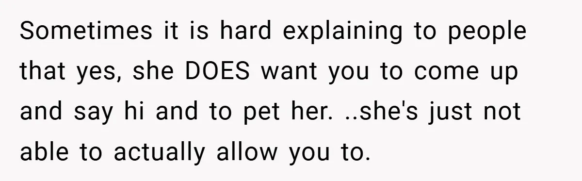 Sometimes it is hard explaining to people that yes, she DOES want you to come up and say hi and to pet her. ..she's just not able to actually allow...