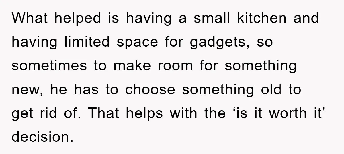 What helped is having a small kitchen and having limited space for gadgets, so sometimes to make room for something new, he has to choose something old to get rid...