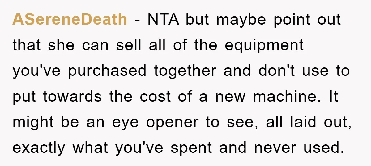 ASereneDeath − NTA but maybe point out that she can sell all of the equipment you've purchased together and don't use to put towards the cost of a new machine....