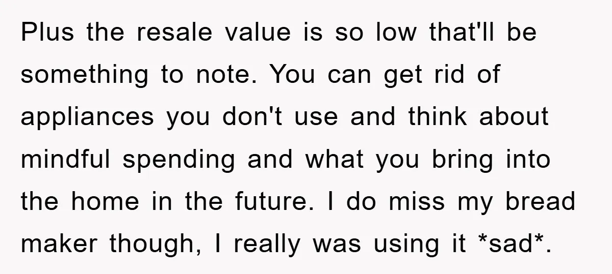 Plus the resale value is so low that'll be something to note. You can get rid of appliances you don't use and think about mindful spending and what you bring...