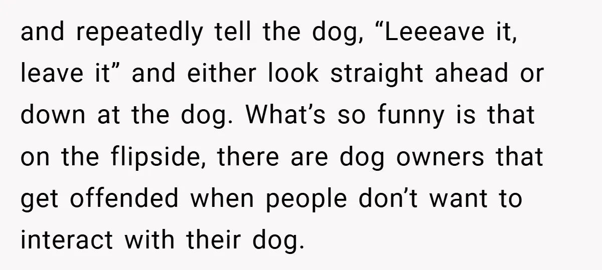 and repeatedly tell the dog, “Leeeave it, leave it” and either look straight ahead or down at the dog. What’s so funny is that on the flipside, there are dog...