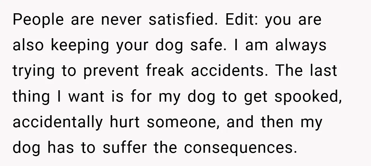 People are never satisfied. Edit: you are also keeping your dog safe. I am always trying to prevent freak accidents. The last thing I want is for my dog to...