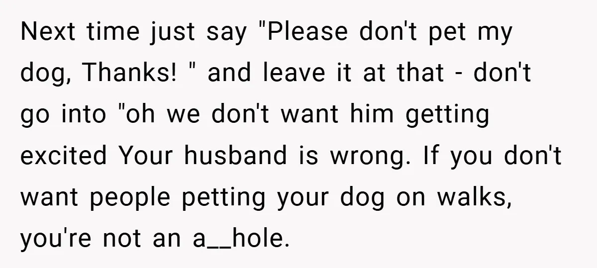Next time just say "Please don't pet my dog, Thanks! " and leave it at that - don't go into "oh we don't want him getting excited Your husband is...