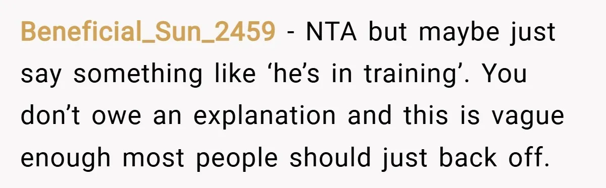 Beneficial_Sun_2459 − NTA but maybe just say something like ‘he’s in training’. You don’t owe an explanation and this is vague enough most people should just back off.