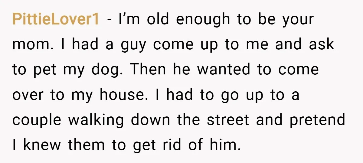 PittieLover1 − I’m old enough to be your mom. I had a guy come up to me and ask to pet my dog. Then he wanted to come over to...