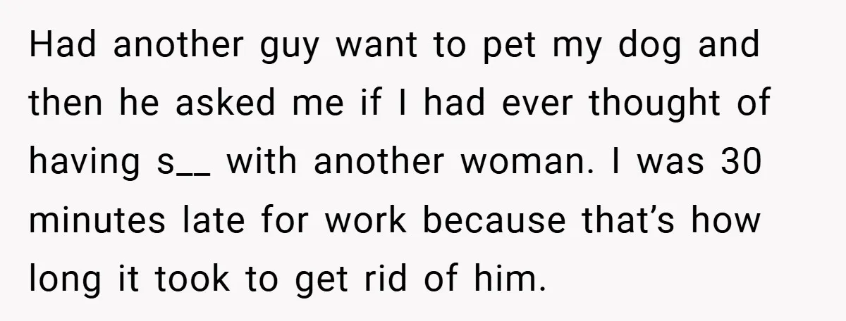 Had another guy want to pet my dog and then he asked me if I had ever thought of having s__ with another woman. I was 30 minutes late for...