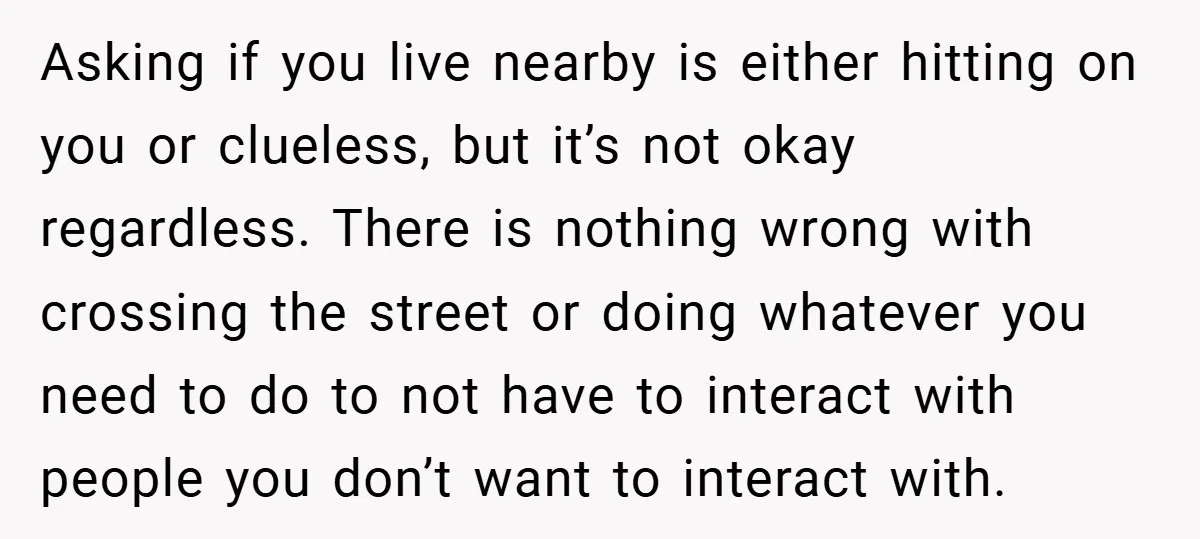 Asking if you live nearby is either hitting on you or clueless, but it’s not okay regardless. There is nothing wrong with crossing the street or doing whatever you need...