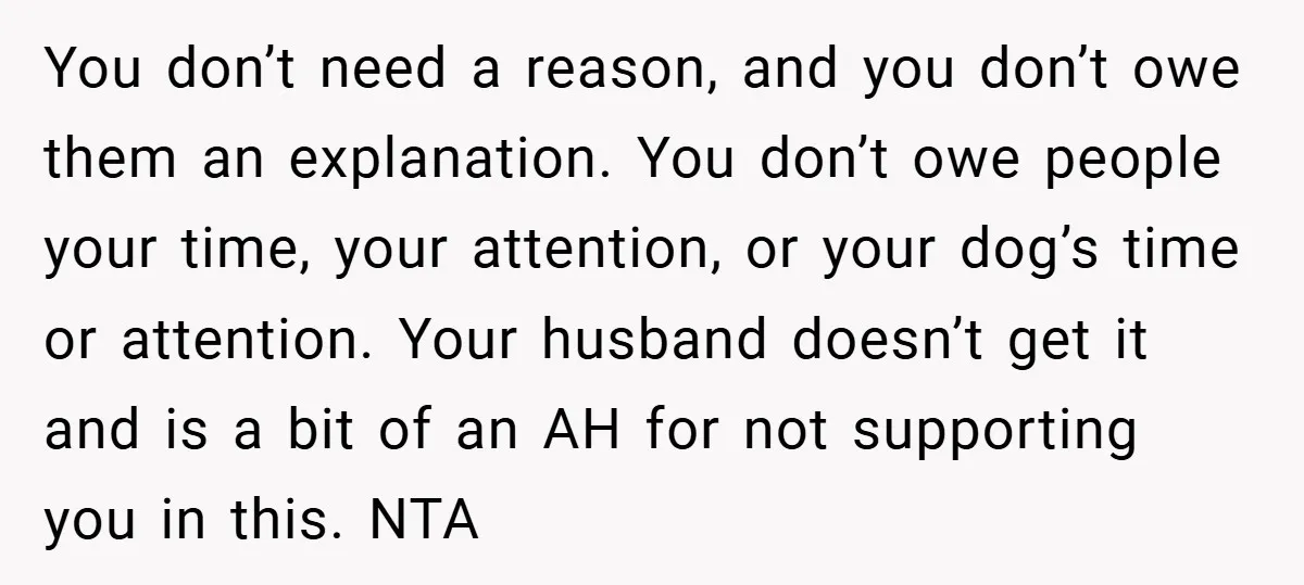 You don’t need a reason, and you don’t owe them an explanation. You don’t owe people your time, your attention, or your dog’s time or attention. Your husband doesn’t get...