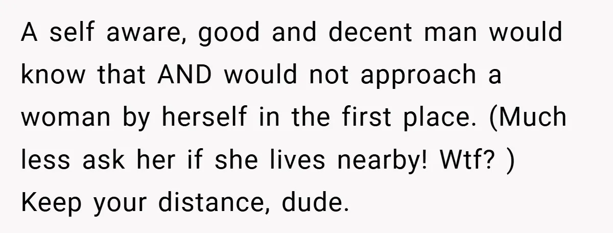 A self aware, good and decent man would know that AND would not approach a woman by herself in the first place. (Much less ask her if she lives nearby!...