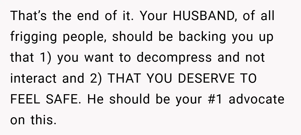 That’s the end of it. Your HUSBAND, of all frigging people, should be backing you up that 1) you want to decompress and not interact and 2) THAT YOU DESERVE...