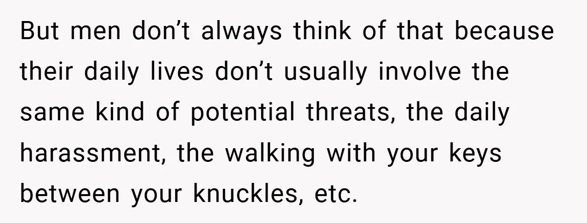But men don’t always think of that because their daily lives don’t usually involve the same kind of potential threats, the daily harassment, the walking with your keys between your...